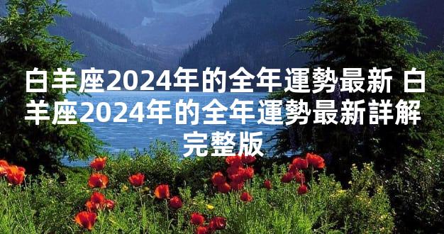 白羊座2024年的全年運勢最新 白羊座2024年的全年運勢最新詳解完整版